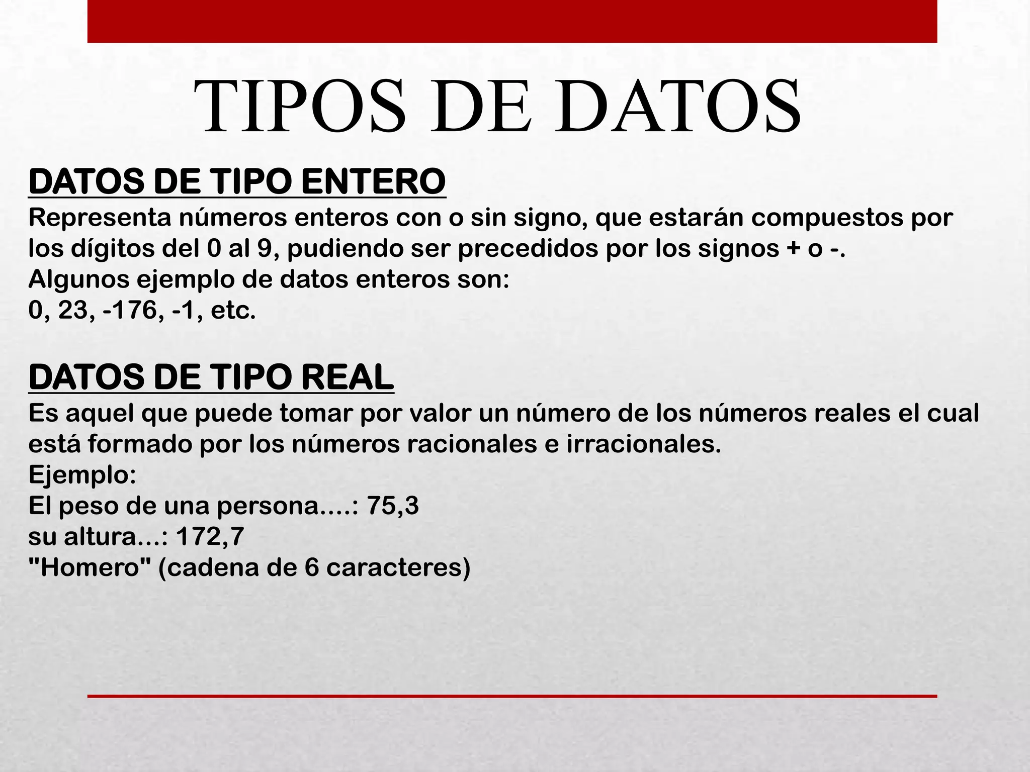 TIPOS DE DATOS
DATOS DE TIPO ENTERO
Representa números enteros con o sin signo, que estarán compuestos por
los dígitos del 0 al 9, pudiendo ser precedidos por los signos + o -.
Algunos ejemplo de datos enteros son:
0, 23, -176, -1, etc.

DATOS DE TIPO REAL
Es aquel que puede tomar por valor un número de los números reales el cual
está formado por los números racionales e irracionales.
Ejemplo:
El peso de una persona....: 75,3
su altura...: 172,7
"Homero" (cadena de 6 caracteres)
 