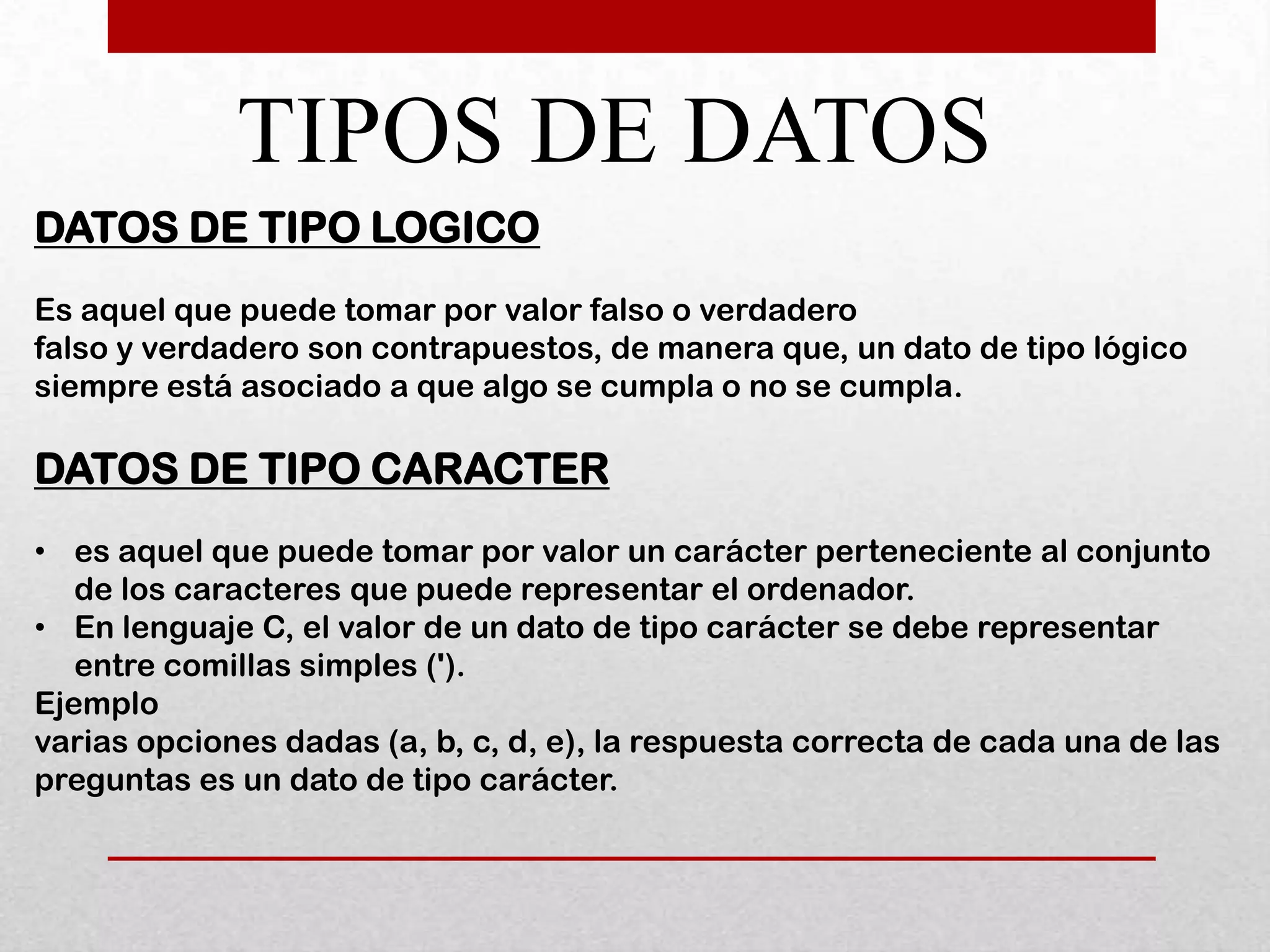 TIPOS DE DATOS
DATOS DE TIPO LOGICO
Es aquel que puede tomar por valor falso o verdadero
falso y verdadero son contrapuestos, de manera que, un dato de tipo lógico
siempre está asociado a que algo se cumpla o no se cumpla.

DATOS DE TIPO CARACTER
• es aquel que puede tomar por valor un carácter perteneciente al conjunto
   de los caracteres que puede representar el ordenador.
• En lenguaje C, el valor de un dato de tipo carácter se debe representar
   entre comillas simples (').
Ejemplo
varias opciones dadas (a, b, c, d, e), la respuesta correcta de cada una de las
preguntas es un dato de tipo carácter.
 