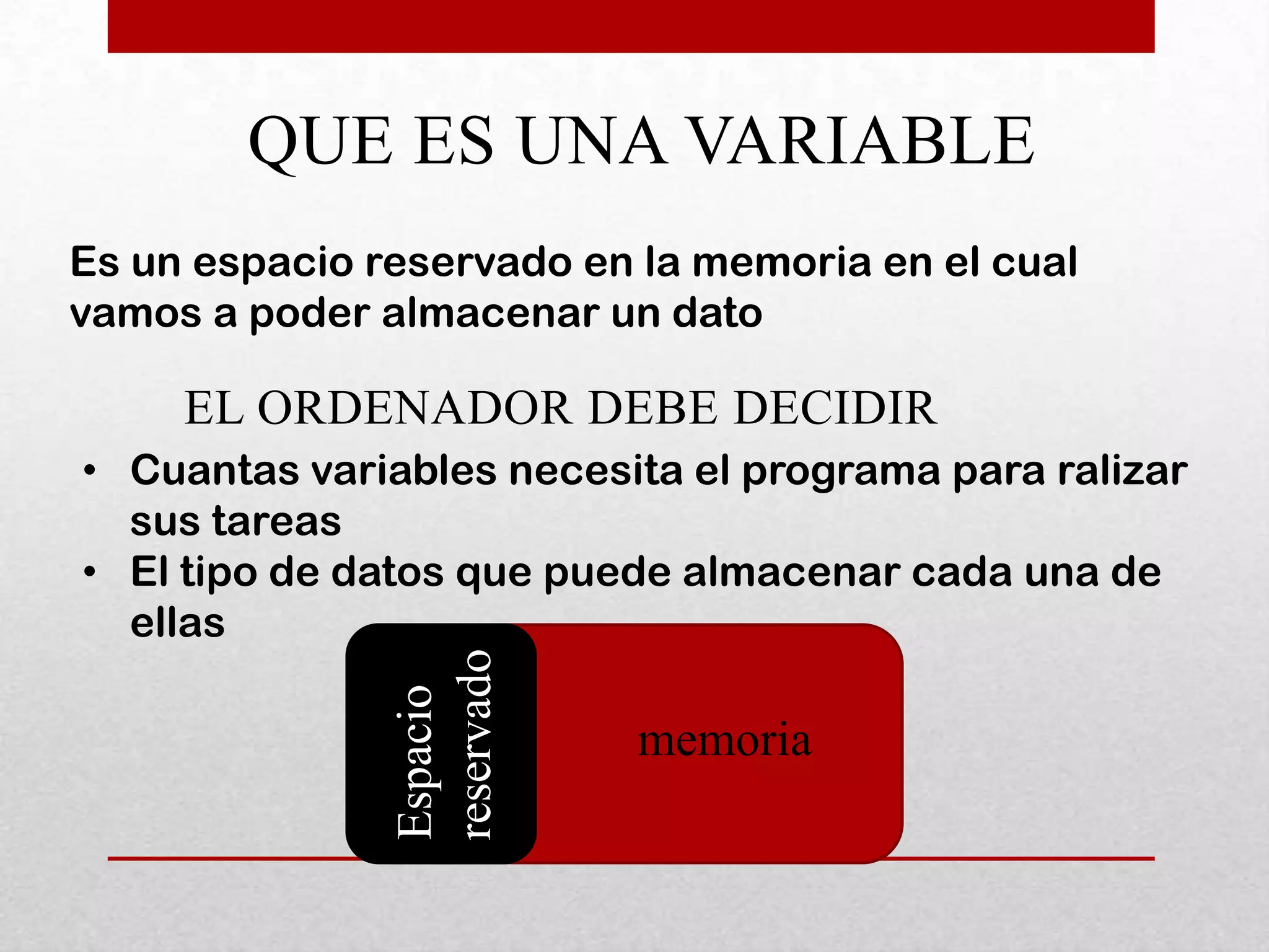 QUE ES UNA VARIABLE
Es un espacio reservado en la memoria en el cual
vamos a poder almacenar un dato

     EL ORDENADOR DEBE DECIDIR
• Cuantas variables necesita el programa para ralizar
  sus tareas
• El tipo de datos que puede almacenar cada una de
  ellas
               reservado
               Espacio




                           memoria
 