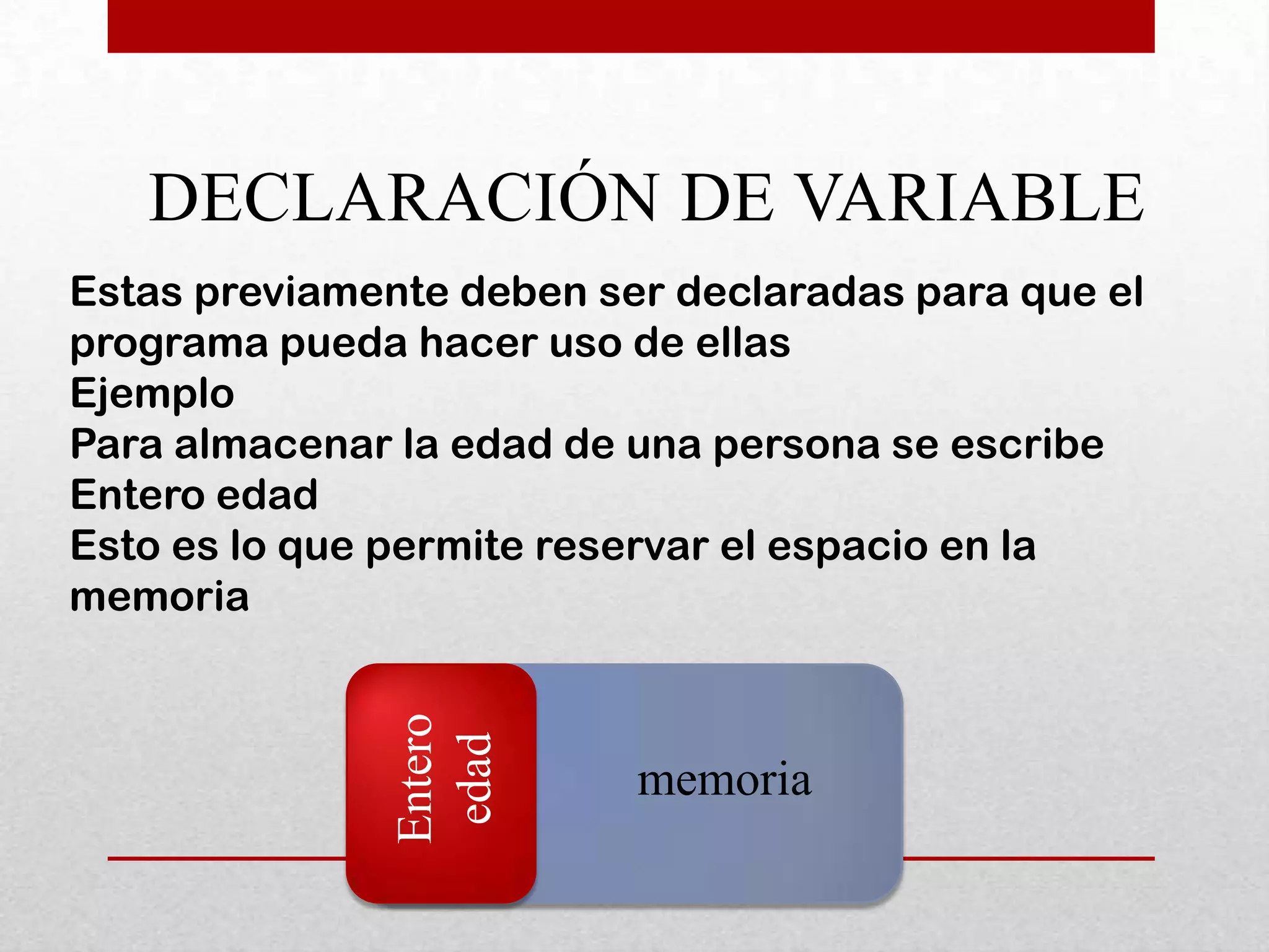 DECLARACIÓN DE VARIABLE
Estas previamente deben ser declaradas para que el
programa pueda hacer uso de ellas
Ejemplo
Para almacenar la edad de una persona se escribe
Entero edad
Esto es lo que permite reservar el espacio en la
memoria
               Entero
                edad




                          memoria
 