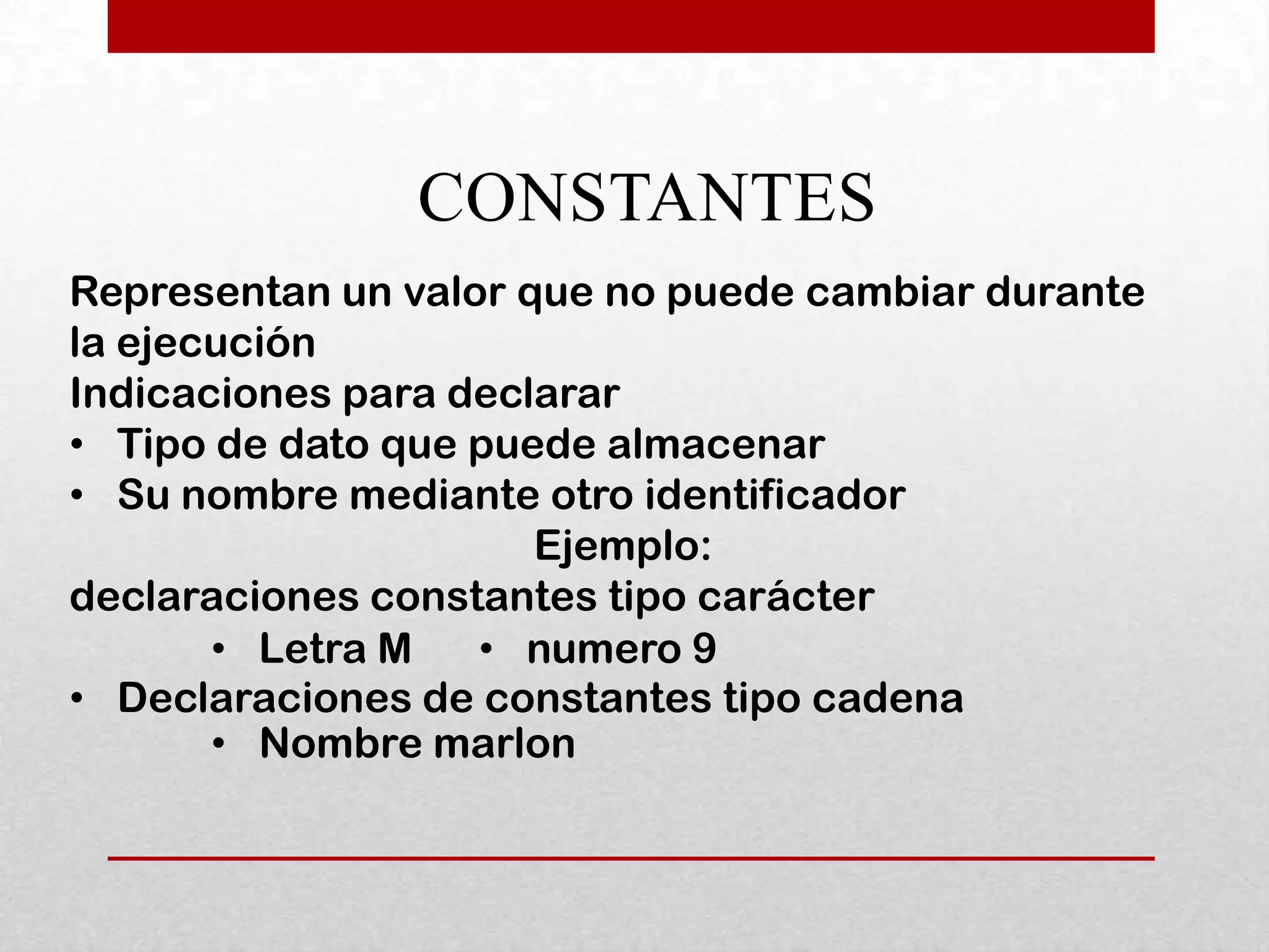 CONSTANTES
Representan un valor que no puede cambiar durante
la ejecución
Indicaciones para declarar
• Tipo de dato que puede almacenar
• Su nombre mediante otro identificador
                      Ejemplo:
declaraciones constantes tipo carácter
       • Letra M   • numero 9
• Declaraciones de constantes tipo cadena
       • Nombre marlon
 