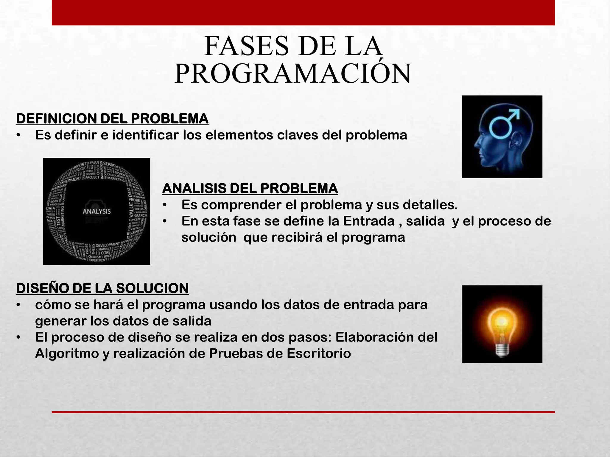 FASES DE LA
                        PROGRAMACIÓN
DEFINICION DEL PROBLEMA
• Es definir e identificar los elementos claves del problema


                      ANALISIS DEL PROBLEMA
                      • Es comprender el problema y sus detalles.
                      • En esta fase se define la Entrada , salida y el proceso de
                        solución que recibirá el programa


DISEÑO DE LA SOLUCION
• cómo se hará el programa usando los datos de entrada para
   generar los datos de salida
• El proceso de diseño se realiza en dos pasos: Elaboración del
   Algoritmo y realización de Pruebas de Escritorio
 