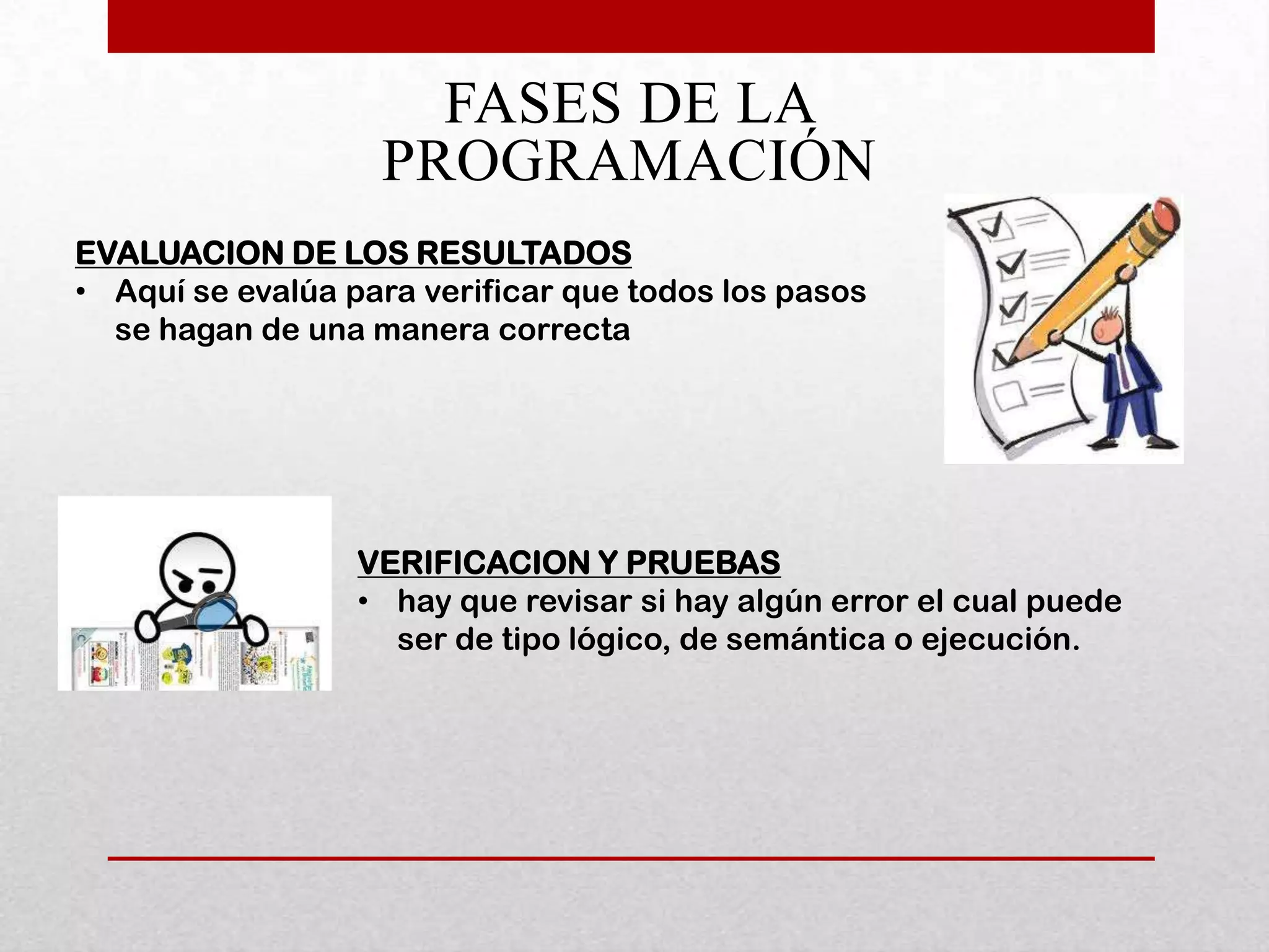 FASES DE LA
                   PROGRAMACIÓN
EVALUACION DE LOS RESULTADOS
• Aquí se evalúa para verificar que todos los pasos
  se hagan de una manera correcta




                  VERIFICACION Y PRUEBAS
                  • hay que revisar si hay algún error el cual puede
                    ser de tipo lógico, de semántica o ejecución.
 