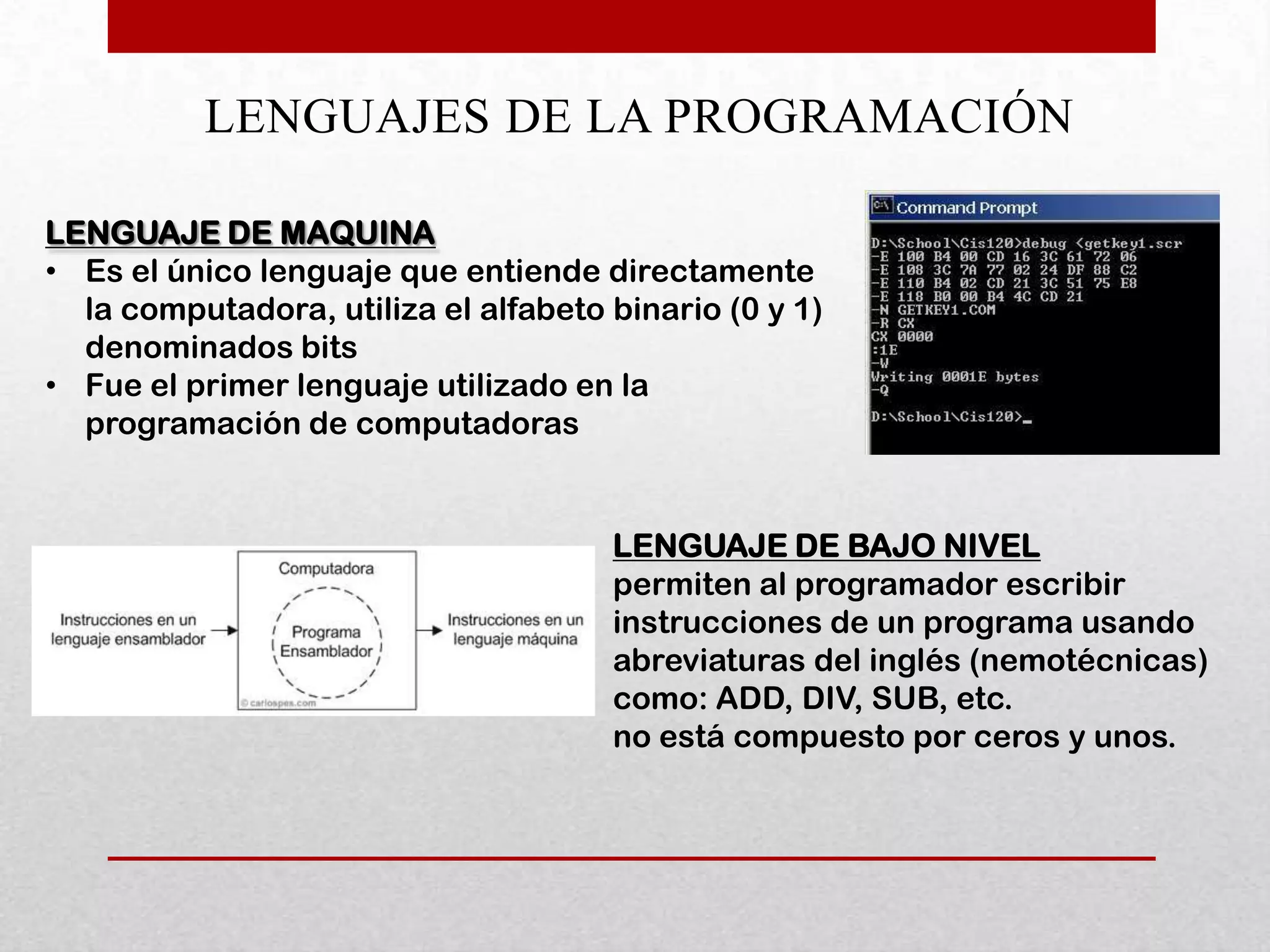 LENGUAJES DE LA PROGRAMACIÓN

LENGUAJE DE MAQUINA
• Es el único lenguaje que entiende directamente
  la computadora, utiliza el alfabeto binario (0 y 1)
  denominados bits
• Fue el primer lenguaje utilizado en la
  programación de computadoras


                                      LENGUAJE DE BAJO NIVEL
                                      permiten al programador escribir
                                      instrucciones de un programa usando
                                      abreviaturas del inglés (nemotécnicas)
                                      como: ADD, DIV, SUB, etc.
                                      no está compuesto por ceros y unos.
 