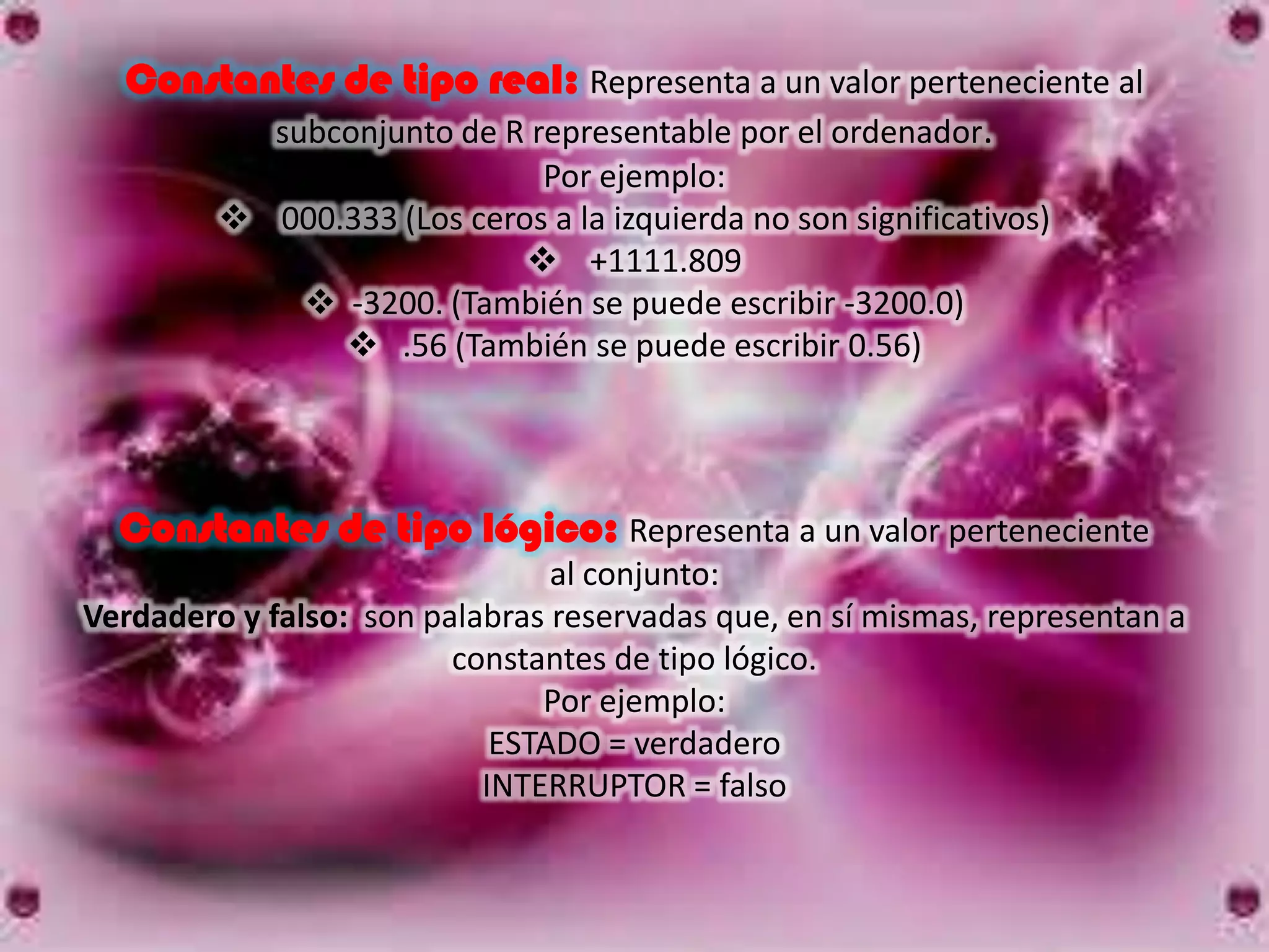Constantes de tipo real: Representa a un valor perteneciente al
         subconjunto de R representable por el ordenador.
                             Por ejemplo:
          000.333 (Los ceros a la izquierda no son significativos)
                             +1111.809
             -3200. (También se puede escribir -3200.0)
                .56 (También se puede escribir 0.56)




  Constantes de tipo lógico: Representa a un valor perteneciente
                                al conjunto:
Verdadero y falso: son palabras reservadas que, en sí mismas, representan a
                         constantes de tipo lógico.
                               Por ejemplo:
                            ESTADO = verdadero
                           INTERRUPTOR = falso
 