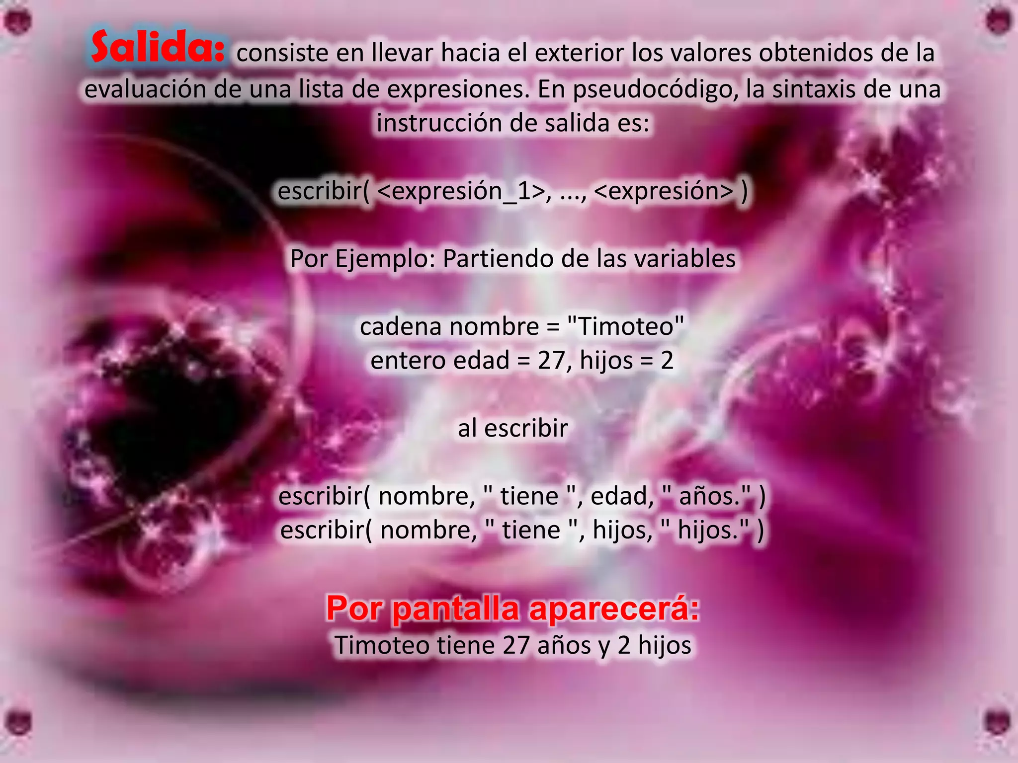 Salida: consiste en llevar hacia el exterior los valores obtenidos de la
evaluación de una lista de expresiones. En pseudocódigo, la sintaxis de una
                          instrucción de salida es:

                escribir( <expresión_1>, ..., <expresión> )

                 Por Ejemplo: Partiendo de las variables

                        cadena nombre = "Timoteo"
                         entero edad = 27, hijos = 2

                                 al escribir

                escribir( nombre, " tiene ", edad, " años." )
                escribir( nombre, " tiene ", hijos, " hijos." )

                     Por pantalla aparecerá:
                     Timoteo tiene 27 años y 2 hijos
 