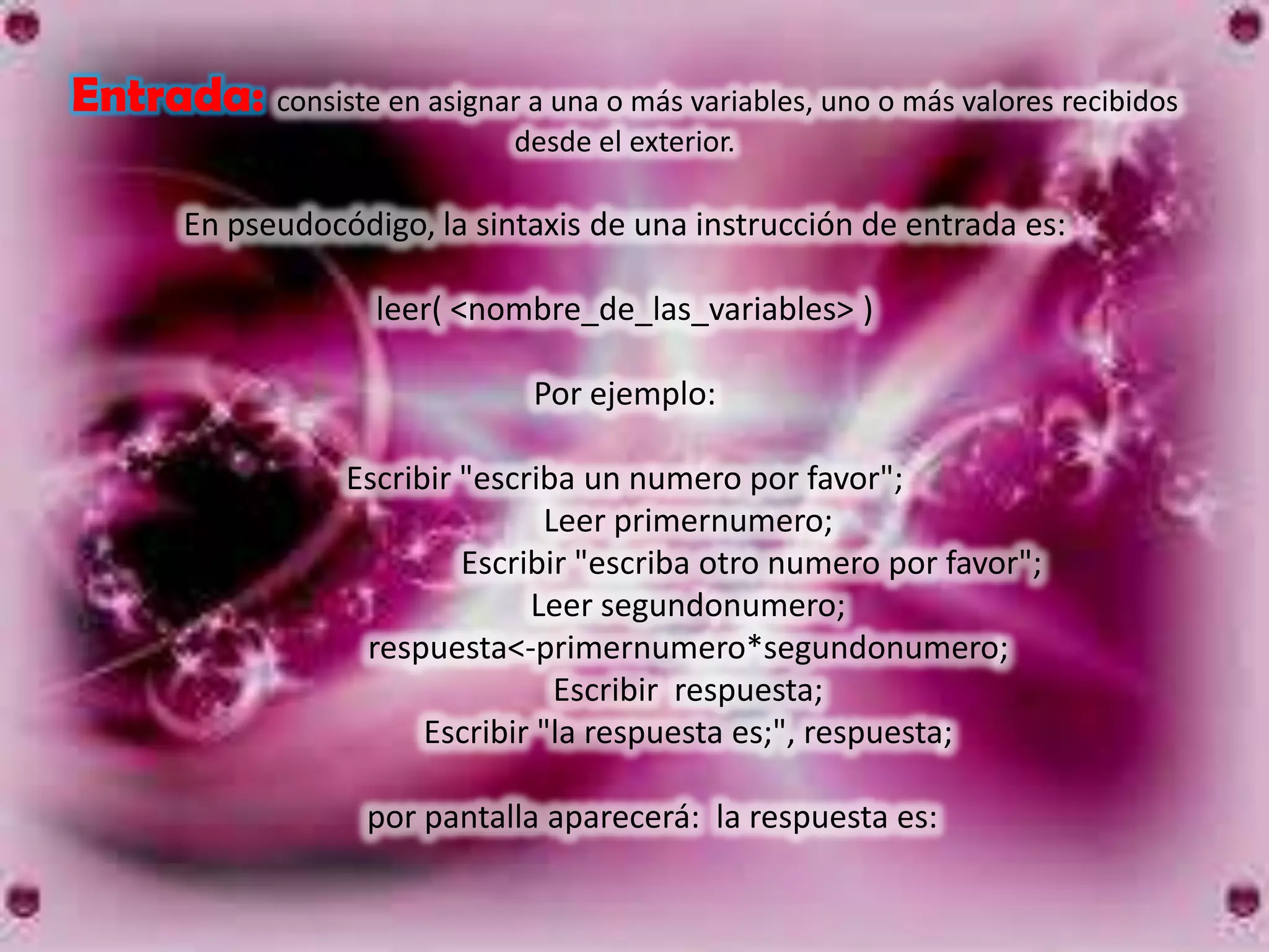 Entrada: consiste en asignar a una o más variables, uno o más valores recibidos
                               desde el exterior.

        En pseudocódigo, la sintaxis de una instrucción de entrada es:

                     leer( <nombre_de_las_variables> )

                                Por ejemplo:

                   Escribir "escriba un numero por favor";
                                  Leer primernumero;
                            Escribir "escriba otro numero por favor";
                                 Leer segundonumero;
                    respuesta<-primernumero*segundonumero;
                                   Escribir respuesta;
                         Escribir "la respuesta es;", respuesta;

                     por pantalla aparecerá: la respuesta es:
 
