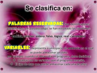 Se clasifica en:

  Palabras reservadas: Son identificadores
 predefinidos, en pseudocódigo, se han estudiado las siguientes:

    cadena, carácter, entero, falso, lógico, real y verdadero


Variables: Representa a un espacio de memoria en el cual
                 se puede almacenar un dato.
 por ejemplo: cuando se desarrolla un programa, debe decidirse:
      Cuantas son las variables que el programa necesita.
    El tipo de dato que puede almacenar cada una de ellas.
 