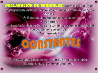 Declaración de variables: Todas las variables de
un programa se declaran de la misma forma, indicando de cada una
                              de ellas:
               El tipo de dato que puede almacenar
                            Su nombre
Por ejemplo: La declaración de una variable para almacenar la edad
                     de una persona se escribe:
                           entero edad




   Una constante representa a un valor que no puede cambiar
             durante la ejecución de un programa.
 