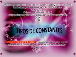 En C, una constante puede ser de tipo entero, real, carácter y cadena. En cuanto a
             las demás, se pueden expresar de dos formas diferentes:
                                    Por su valor.
                          Con un nombre (identificador).
       Por ejemplo: las siguientes constantes están expresadas por su valor:
                                        -3
                                        67




   Constantes de tipo entero: Es aquella que representa a un valor
      perteneciente al subconjunto de Z representable por el ordenador
                                Por ejemplo:
                                  -32000
                                     0
 