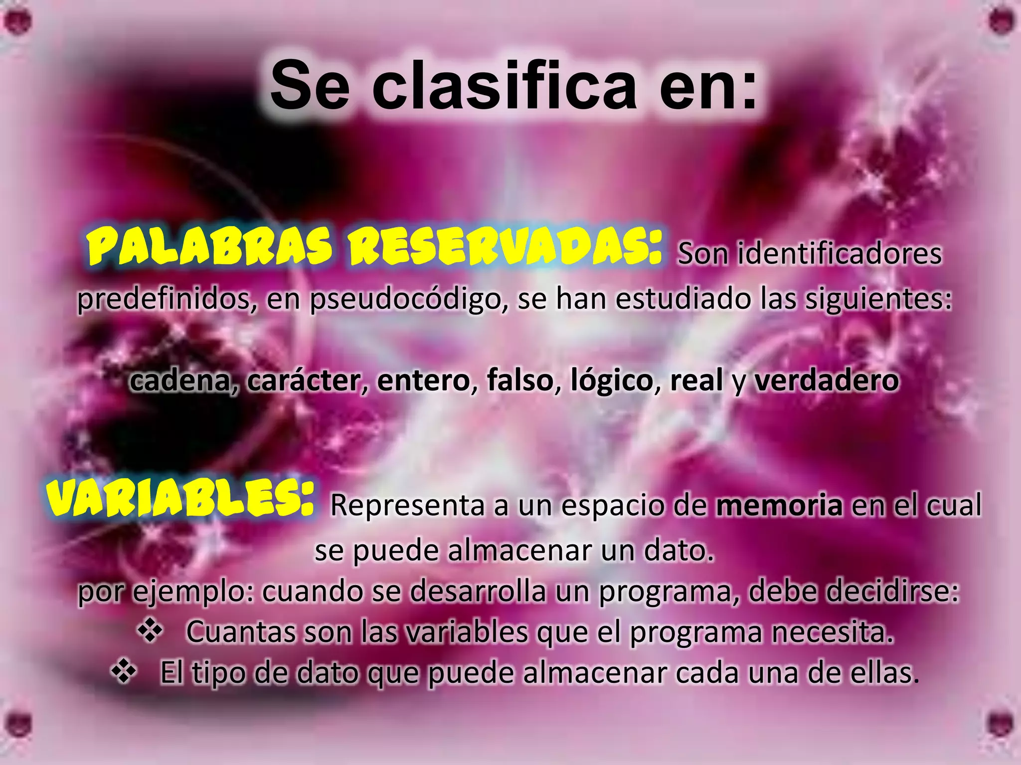 Se clasifica en:

  Palabras reservadas: Son identificadores
 predefinidos, en pseudocódigo, se han estudiado las siguientes:

    cadena, carácter, entero, falso, lógico, real y verdadero


Variables: Representa a un espacio de memoria en el cual
                 se puede almacenar un dato.
 por ejemplo: cuando se desarrolla un programa, debe decidirse:
      Cuantas son las variables que el programa necesita.
    El tipo de dato que puede almacenar cada una de ellas.
 