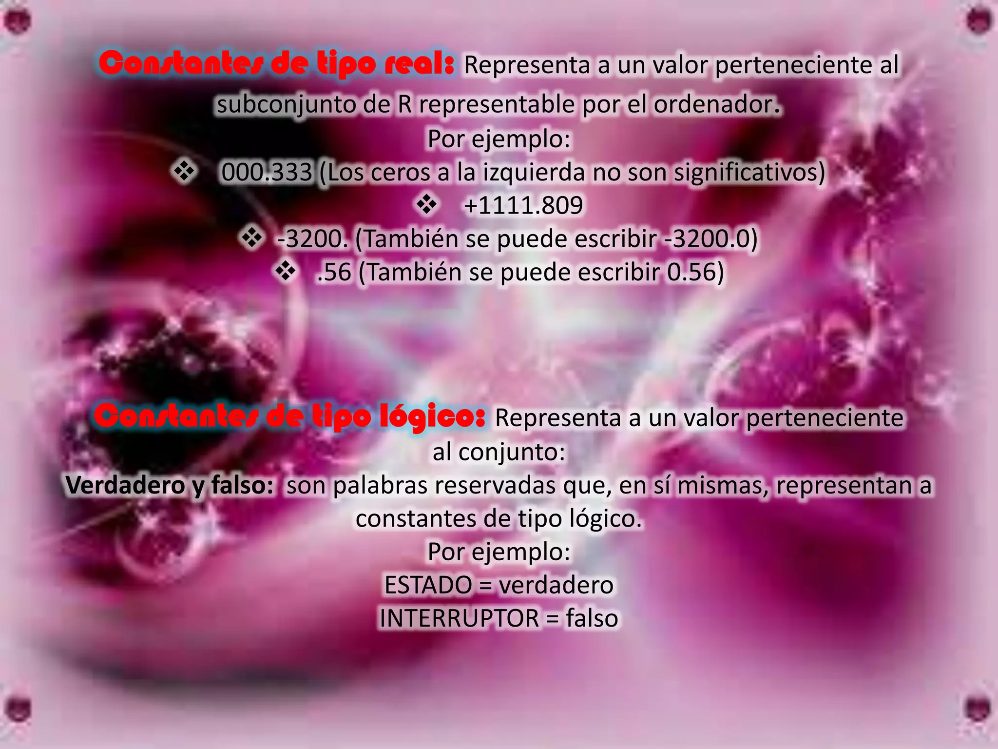Constantes de tipo real: Representa a un valor perteneciente al
         subconjunto de R representable por el ordenador.
                             Por ejemplo:
          000.333 (Los ceros a la izquierda no son significativos)
                             +1111.809
             -3200. (También se puede escribir -3200.0)
                .56 (También se puede escribir 0.56)




  Constantes de tipo lógico: Representa a un valor perteneciente
                                al conjunto:
Verdadero y falso: son palabras reservadas que, en sí mismas, representan a
                         constantes de tipo lógico.
                               Por ejemplo:
                            ESTADO = verdadero
                           INTERRUPTOR = falso
 
