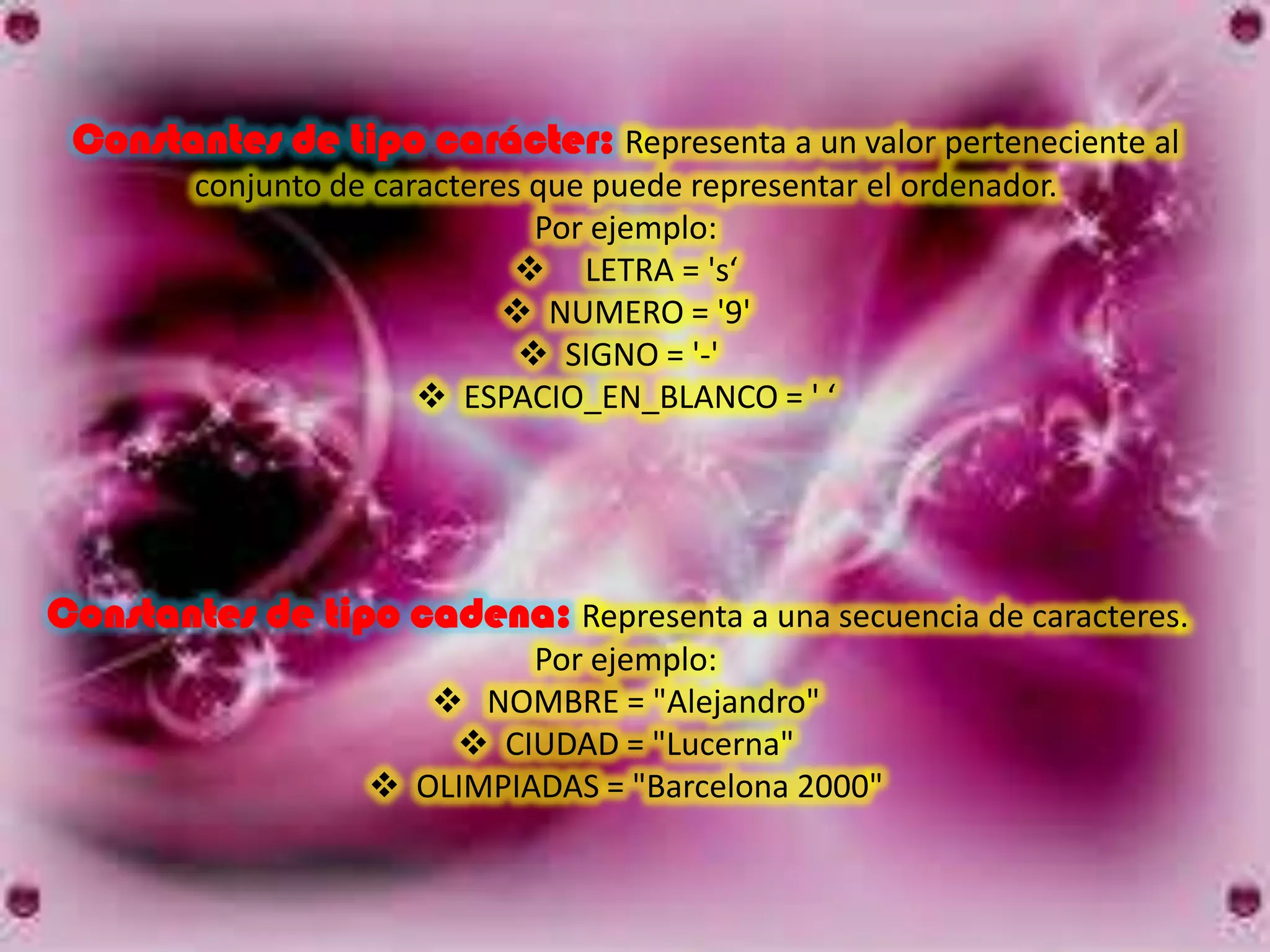 Constantes de tipo carácter: Representa a un valor perteneciente al
        conjunto de caracteres que puede representar el ordenador.
                               Por ejemplo:
                               LETRA = 's‘
                              NUMERO = '9'
                               SIGNO = '-'
                        ESPACIO_EN_BLANCO = ' ‘




Constantes de tipo cadena: Representa a una secuencia de caracteres.
                            Por ejemplo:
                       NOMBRE = "Alejandro"
                        CIUDAD = "Lucerna"
                    OLIMPIADAS = "Barcelona 2000"
 