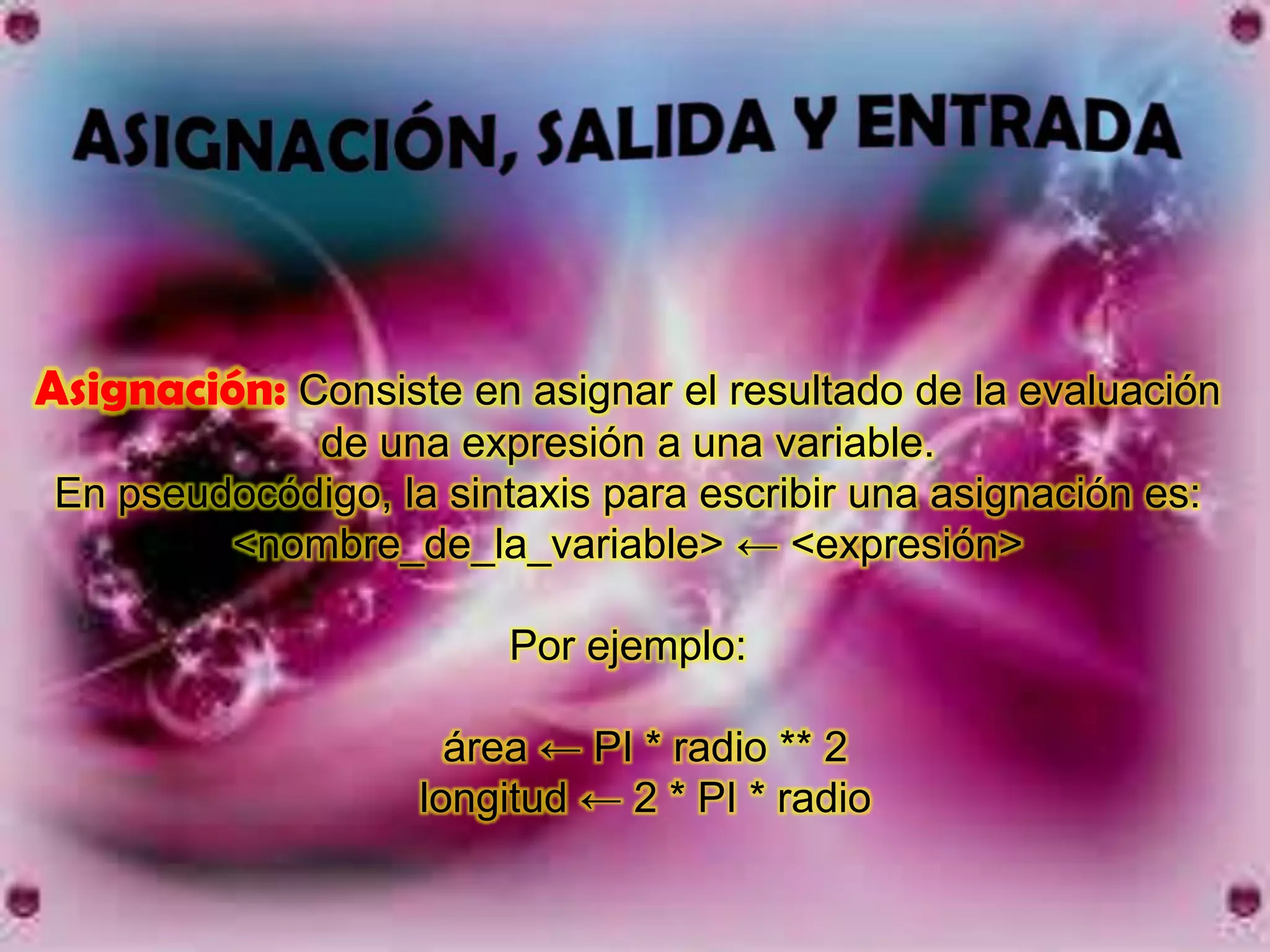Asignación: Consiste en asignar el resultado de la evaluación
             de una expresión a una variable.
 En pseudocódigo, la sintaxis para escribir una asignación es:
         <nombre_de_la_variable> ← <expresión>

                         Por ejemplo:

                      área ← PI * radio ** 2
                    longitud ← 2 * PI * radio
 