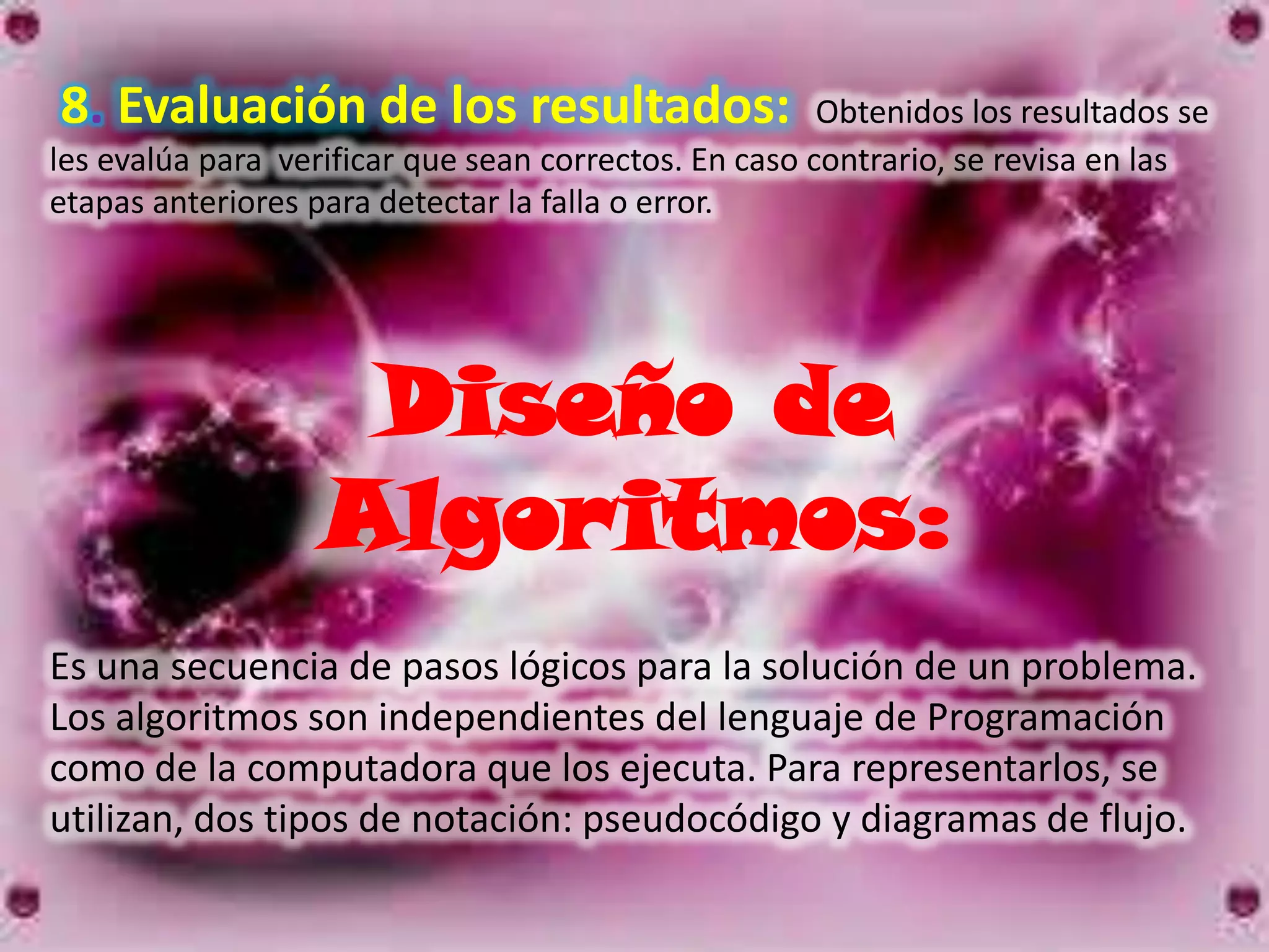 8. Evaluación de los resultados:                       Obtenidos los resultados se
les evalúa para verificar que sean correctos. En caso contrario, se revisa en las
etapas anteriores para detectar la falla o error.




                    Diseño de
                   Algoritmos:
Es una secuencia de pasos lógicos para la solución de un problema.
Los algoritmos son independientes del lenguaje de Programación
como de la computadora que los ejecuta. Para representarlos, se
utilizan, dos tipos de notación: pseudocódigo y diagramas de flujo.
 