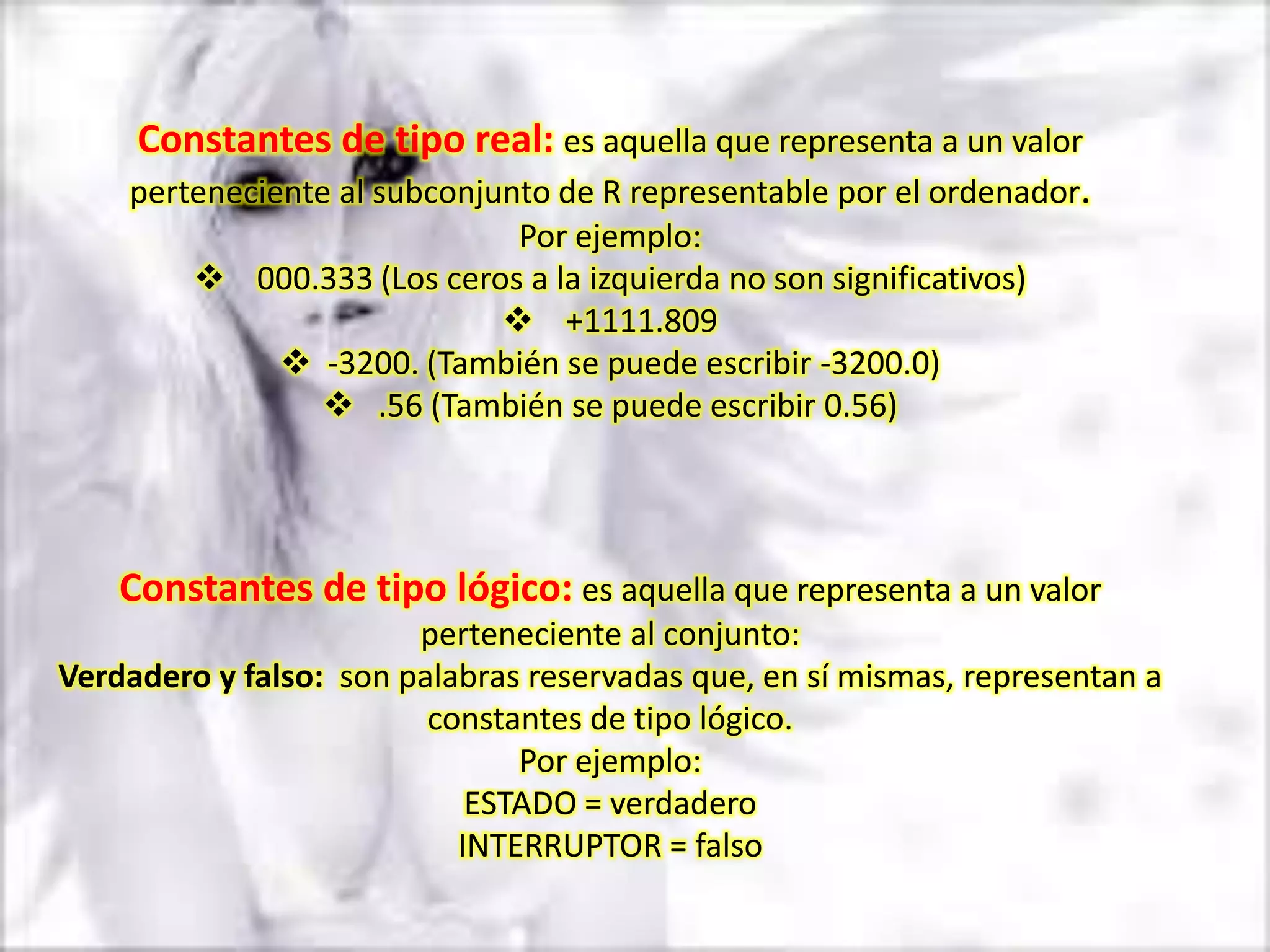 Constantes de tipo real: es aquella que representa a un valor
    perteneciente al subconjunto de R representable por el ordenador.
                             Por ejemplo:
          000.333 (Los ceros a la izquierda no son significativos)
                             +1111.809
             -3200. (También se puede escribir -3200.0)
                .56 (También se puede escribir 0.56)




    Constantes de tipo lógico: es aquella que representa a un valor
                        perteneciente al conjunto:
Verdadero y falso: son palabras reservadas que, en sí mismas, representan a
                         constantes de tipo lógico.
                               Por ejemplo:
                            ESTADO = verdadero
                           INTERRUPTOR = falso
 