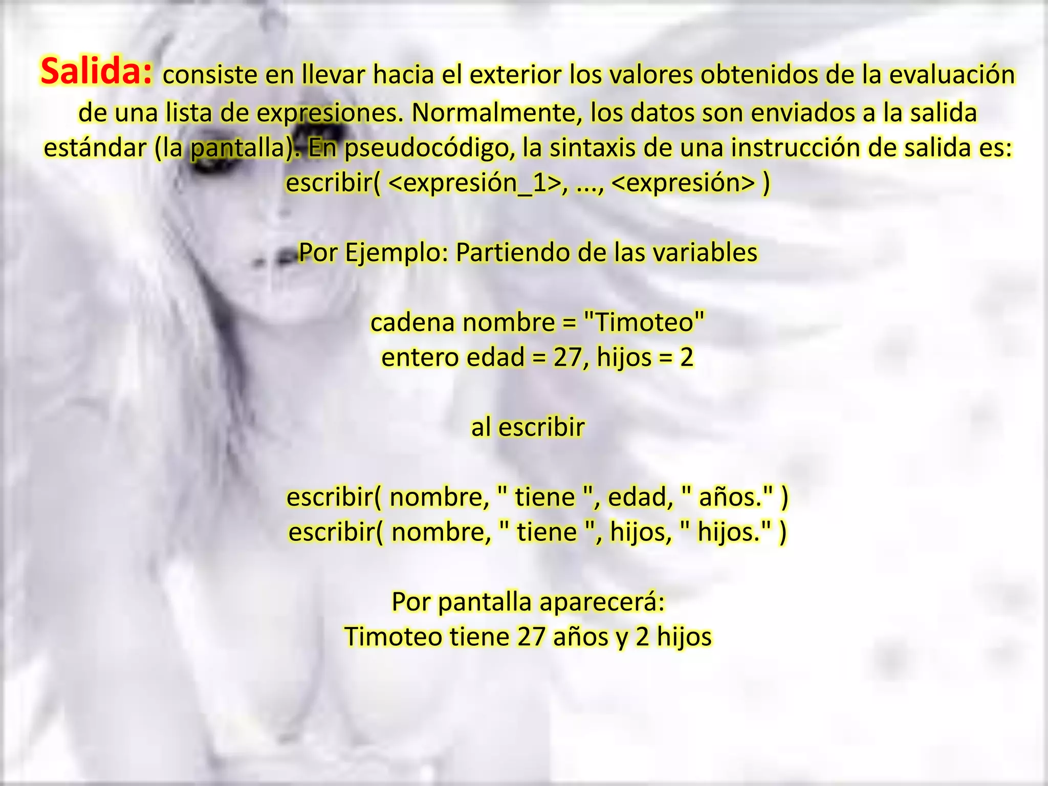 Salida: consiste en llevar hacia el exterior los valores obtenidos de la evaluación
   de una lista de expresiones. Normalmente, los datos son enviados a la salida
estándar (la pantalla). En pseudocódigo, la sintaxis de una instrucción de salida es:
                     escribir( <expresión_1>, ..., <expresión> )

                      Por Ejemplo: Partiendo de las variables

                            cadena nombre = "Timoteo"
                             entero edad = 27, hijos = 2

                                      al escribir

                     escribir( nombre, " tiene ", edad, " años." )
                     escribir( nombre, " tiene ", hijos, " hijos." )

                             Por pantalla aparecerá:
                          Timoteo tiene 27 años y 2 hijos
 