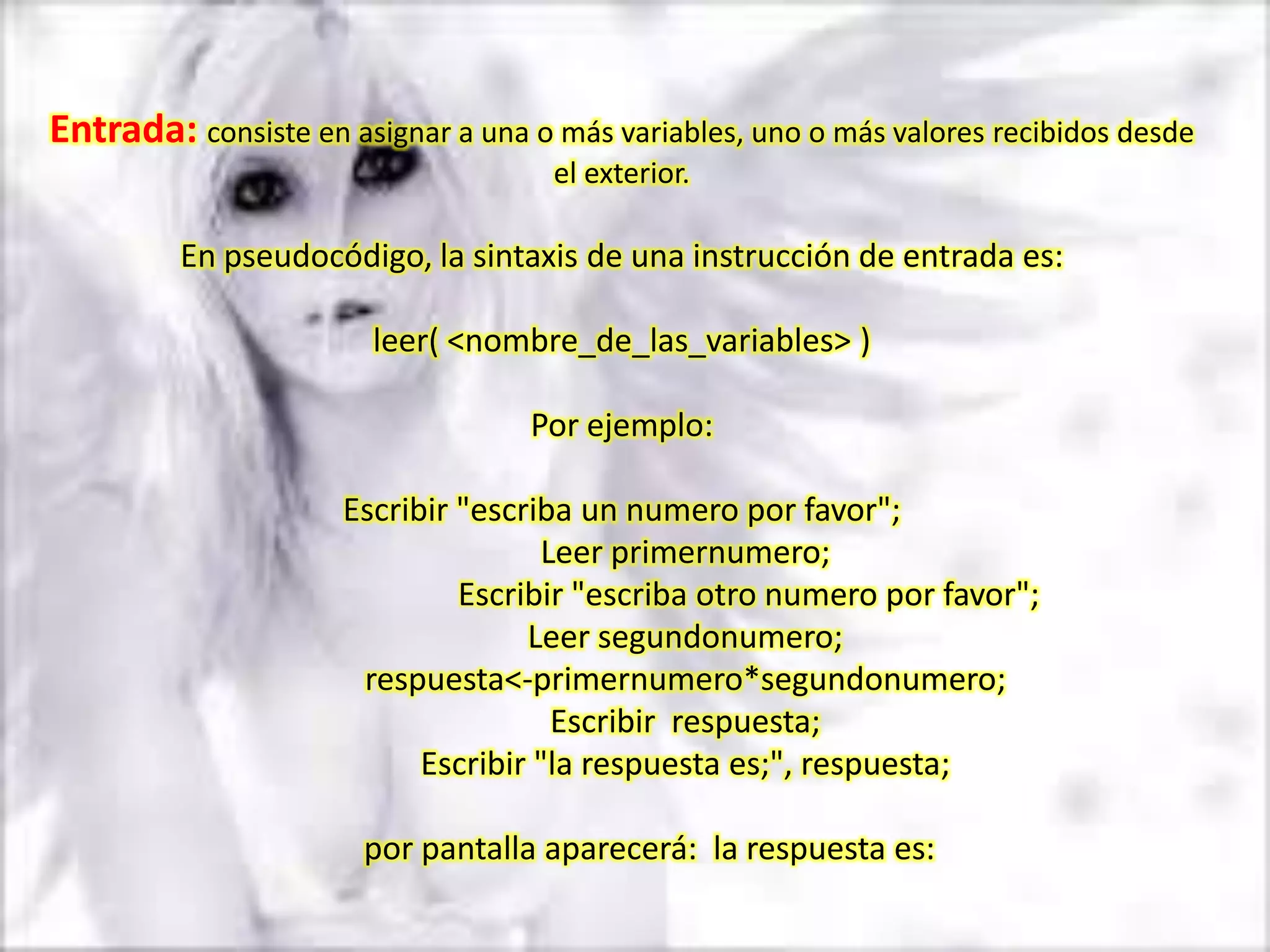 Entrada: consiste en asignar a una o más variables, uno o más valores recibidos desde
                                     el exterior.

         En pseudocódigo, la sintaxis de una instrucción de entrada es:

                        leer( <nombre_de_las_variables> )

                                   Por ejemplo:

                     Escribir "escriba un numero por favor";
                                    Leer primernumero;
                              Escribir "escriba otro numero por favor";
                                   Leer segundonumero;
                      respuesta<-primernumero*segundonumero;
                                     Escribir respuesta;
                           Escribir "la respuesta es;", respuesta;

                       por pantalla aparecerá: la respuesta es:
 