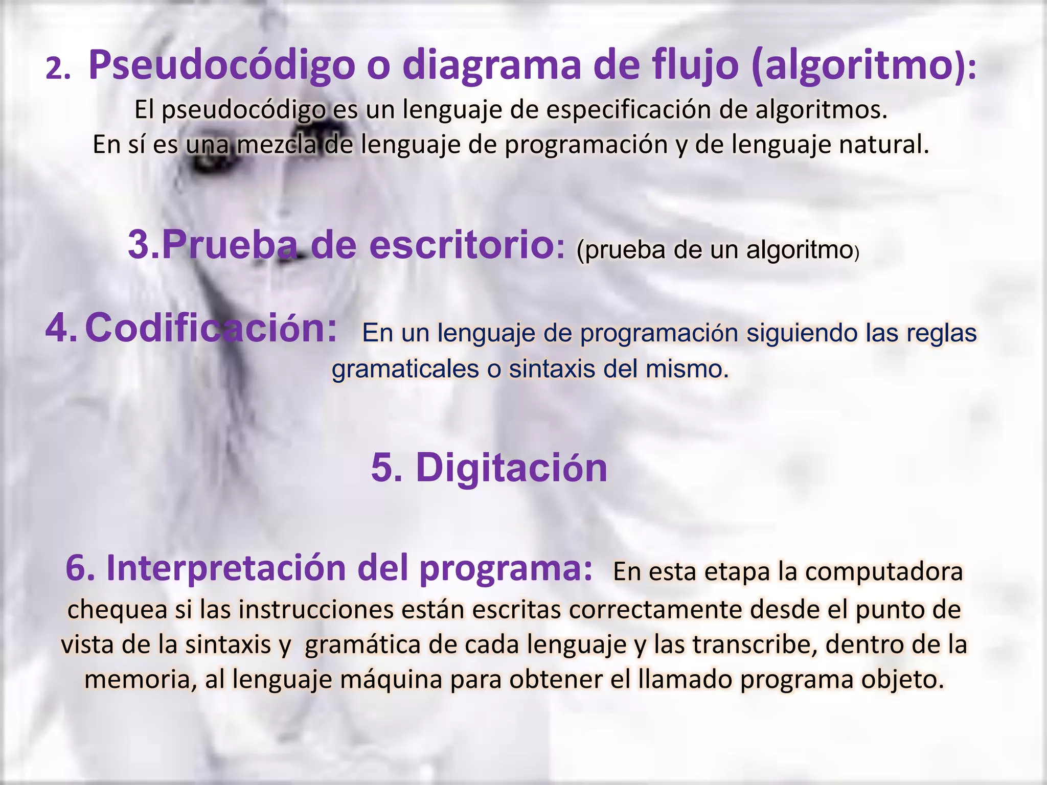 2.   Pseudocódigo o diagrama de flujo (algoritmo):
         El pseudocódigo es un lenguaje de especificación de algoritmos.
     En sí es una mezcla de lenguaje de programación y de lenguaje natural.


       3.Prueba de escritorio: (prueba de un algoritmo)

4. Codificación:           En un lenguaje de programación siguiendo las reglas
                         gramaticales o sintaxis del mismo.


                            5. Digitación

 6. Interpretación del programa:                 En esta etapa la computadora
 chequea si las instrucciones están escritas correctamente desde el punto de
 vista de la sintaxis y gramática de cada lenguaje y las transcribe, dentro de la
   memoria, al lenguaje máquina para obtener el llamado programa objeto.
 