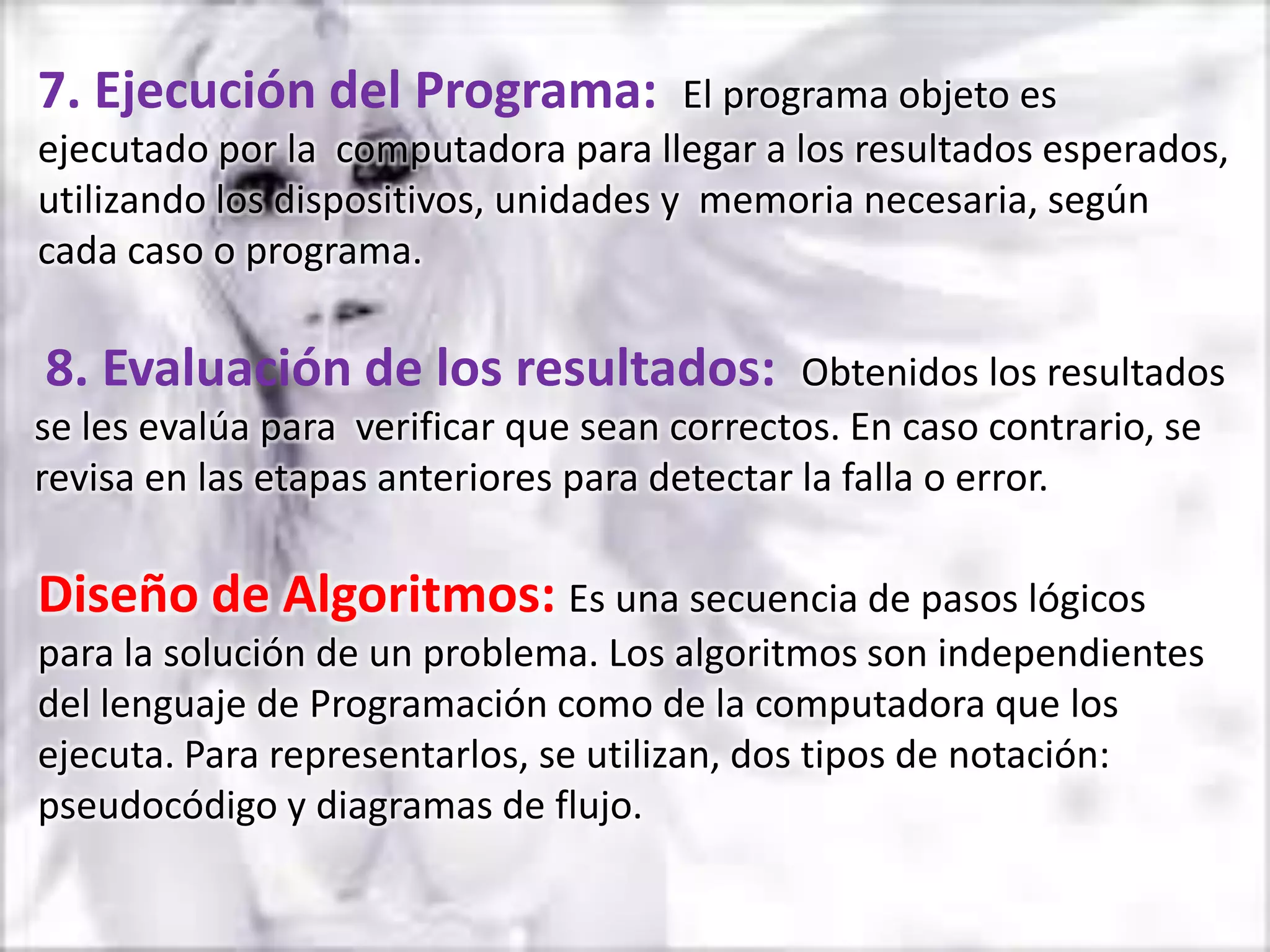 7. Ejecución del Programa:             El programa objeto es
ejecutado por la computadora para llegar a los resultados esperados,
utilizando los dispositivos, unidades y memoria necesaria, según
cada caso o programa.

8. Evaluación de los resultados:              Obtenidos los resultados
se les evalúa para verificar que sean correctos. En caso contrario, se
revisa en las etapas anteriores para detectar la falla o error.

Diseño de Algoritmos: Es una secuencia de pasos lógicos
para la solución de un problema. Los algoritmos son independientes
del lenguaje de Programación como de la computadora que los
ejecuta. Para representarlos, se utilizan, dos tipos de notación:
pseudocódigo y diagramas de flujo.
 