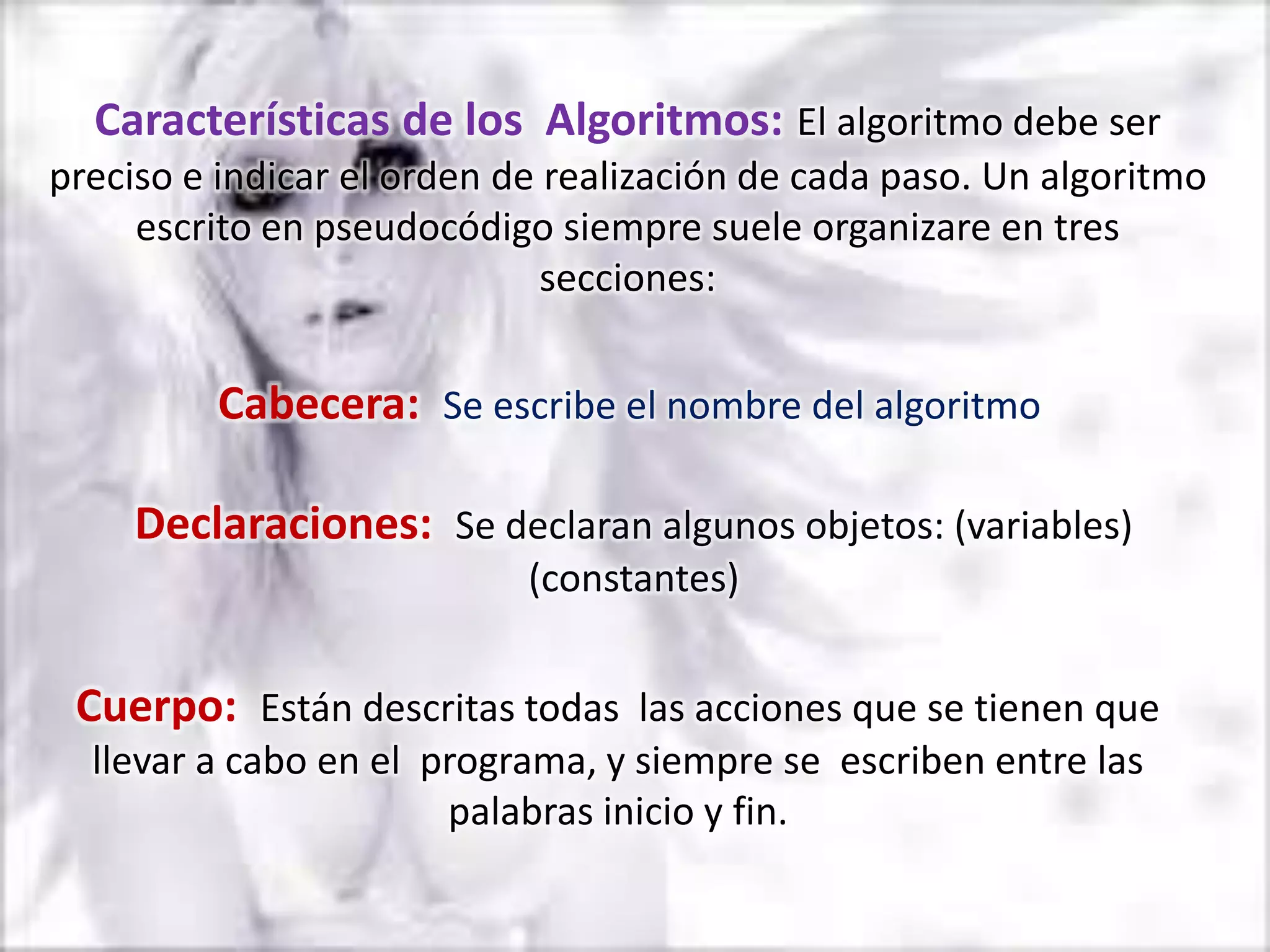 Características de los Algoritmos: El algoritmo debe ser
preciso e indicar el orden de realización de cada paso. Un algoritmo
     escrito en pseudocódigo siempre suele organizare en tres
                              secciones:


         Cabecera: Se escribe el nombre del algoritmo

     Declaraciones: Se declaran algunos objetos: (variables)
                            (constantes)


 Cuerpo: Están descritas todas las acciones que se tienen que
  llevar a cabo en el programa, y siempre se escriben entre las
                       palabras inicio y fin.
 