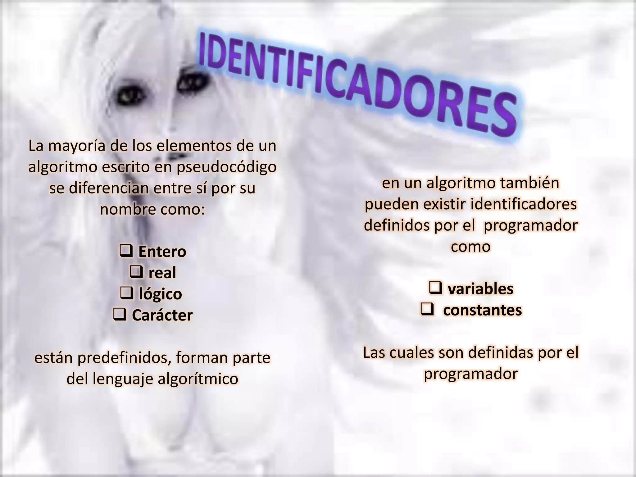 La mayoría de los elementos de un
algoritmo escrito en pseudocódigo
   se diferencian entre sí por su     en un algoritmo también
           nombre como:             pueden existir identificadores
                                    definidos por el programador
            Entero                             como
             real
            lógico                           variables
            Carácter                        constantes

están predefinidos, forman parte    Las cuales son definidas por el
    del lenguaje algorítmico                 programador
 