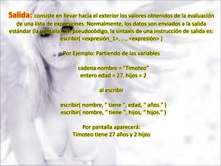 Salida: consiste en llevar hacia el exterior los valores obtenidos de la evaluación
   de una lista de expresiones. Normalmente, los datos son enviados a la salida
estándar (la pantalla). En pseudocódigo, la sintaxis de una instrucción de salida es:
                     escribir( <expresión_1>, ..., <expresión> )

                      Por Ejemplo: Partiendo de las variables

                            cadena nombre = "Timoteo"
                             entero edad = 27, hijos = 2

                                      al escribir

                     escribir( nombre, " tiene ", edad, " años." )
                     escribir( nombre, " tiene ", hijos, " hijos." )

                             Por pantalla aparecerá:
                          Timoteo tiene 27 años y 2 hijos
 