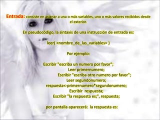 Entrada: consiste en asignar a una o más variables, uno o más valores recibidos desde
                                     el exterior.

         En pseudocódigo, la sintaxis de una instrucción de entrada es:

                        leer( <nombre_de_las_variables> )

                                   Por ejemplo:

                     Escribir "escriba un numero por favor";
                                    Leer primernumero;
                              Escribir "escriba otro numero por favor";
                                   Leer segundonumero;
                      respuesta<-primernumero*segundonumero;
                                     Escribir respuesta;
                           Escribir "la respuesta es;", respuesta;

                       por pantalla aparecerá: la respuesta es:
 