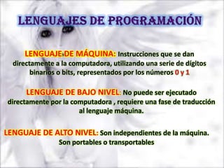 LENGUAJE DE MÁQUINA: Instrucciones que se dan
  directamente a la computadora, utilizando una serie de dígitos
        binarios o bits, representados por los números 0 y 1

      LENGUAJE DE BAJO NIVEL: No puede ser ejecutado
directamente por la computadora , requiere una fase de traducción
                      al lenguaje máquina.

LENGUAJE DE ALTO NIVEL: Son independientes de la máquina.
                Son portables o transportables
 