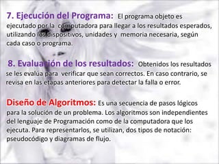 7. Ejecución del Programa:             El programa objeto es
ejecutado por la computadora para llegar a los resultados esperados,
utilizando los dispositivos, unidades y memoria necesaria, según
cada caso o programa.

8. Evaluación de los resultados:              Obtenidos los resultados
se les evalúa para verificar que sean correctos. En caso contrario, se
revisa en las etapas anteriores para detectar la falla o error.

Diseño de Algoritmos: Es una secuencia de pasos lógicos
para la solución de un problema. Los algoritmos son independientes
del lenguaje de Programación como de la computadora que los
ejecuta. Para representarlos, se utilizan, dos tipos de notación:
pseudocódigo y diagramas de flujo.
 