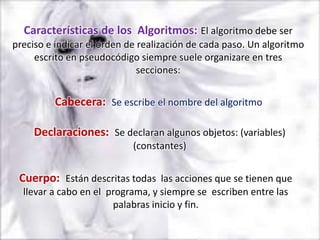 Características de los Algoritmos: El algoritmo debe ser
preciso e indicar el orden de realización de cada paso. Un algoritmo
     escrito en pseudocódigo siempre suele organizare en tres
                              secciones:


         Cabecera: Se escribe el nombre del algoritmo

     Declaraciones: Se declaran algunos objetos: (variables)
                            (constantes)


 Cuerpo: Están descritas todas las acciones que se tienen que
  llevar a cabo en el programa, y siempre se escriben entre las
                       palabras inicio y fin.
 