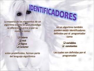 La mayoría de los elementos de un
algoritmo escrito en pseudocódigo
   se diferencian entre sí por su     en un algoritmo también
           nombre como:             pueden existir identificadores
                                    definidos por el programador
            Entero                             como
             real
            lógico                           variables
            Carácter                        constantes

están predefinidos, forman parte    Las cuales son definidas por el
    del lenguaje algorítmico                 programador
 