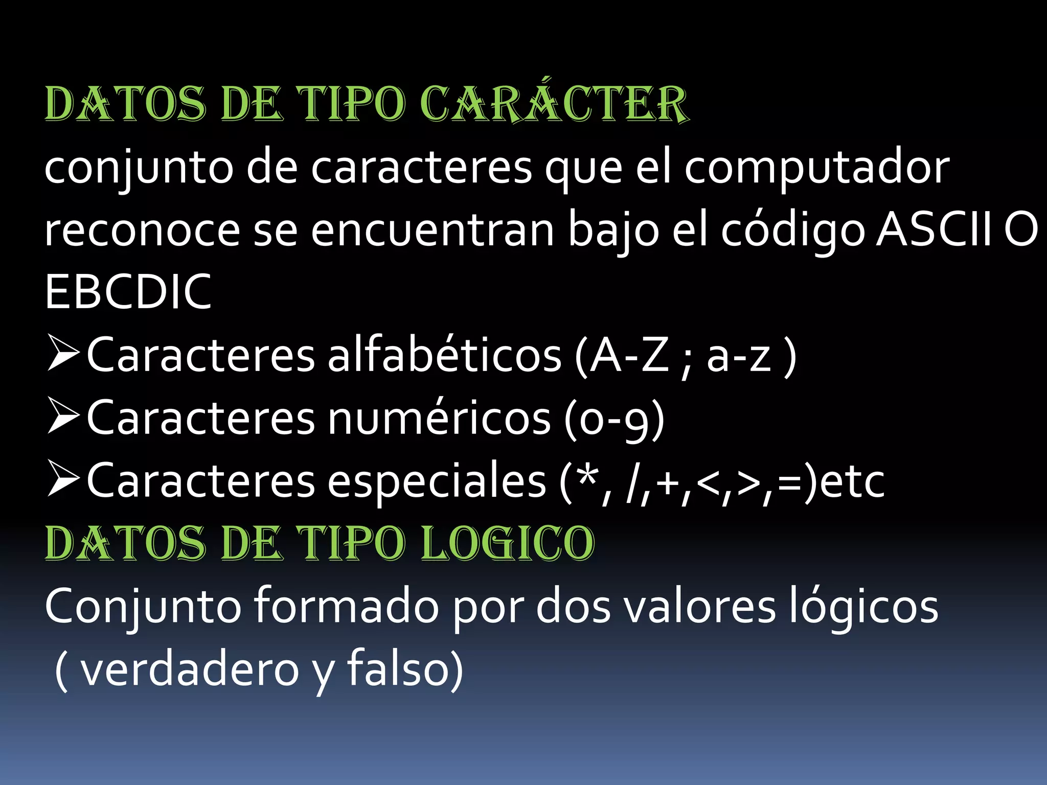 DATOS DE TIPO CARÁCTER
conjunto de caracteres que el computador
reconoce se encuentran bajo el código ASCII O
EBCDIC
Caracteres alfabéticos (A-Z ; a-z )
Caracteres numéricos (0-9)
Caracteres especiales (*, /,+,<,>,=)etc
DATOS DE TIPO LOGICO
Conjunto formado por dos valores lógicos
 ( verdadero y falso)
 