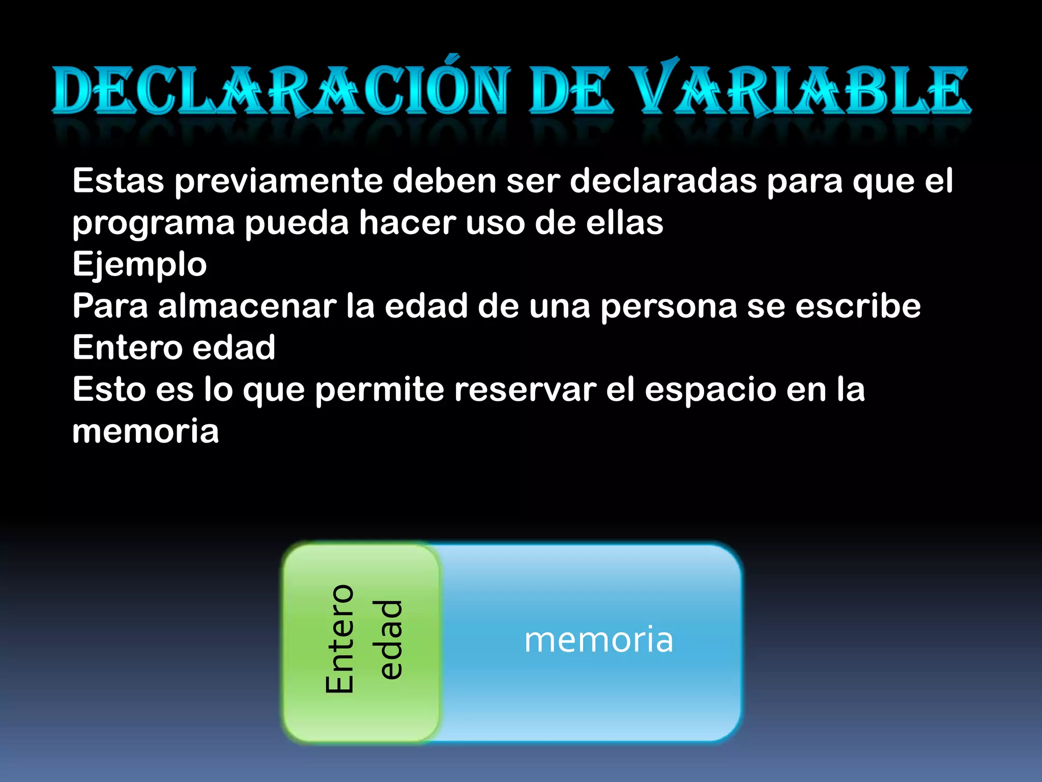 Estas previamente deben ser declaradas para que el
programa pueda hacer uso de ellas
Ejemplo
Para almacenar la edad de una persona se escribe
Entero edad
Esto es lo que permite reservar el espacio en la
memoria
              Entero
               edad




                         memoria
 