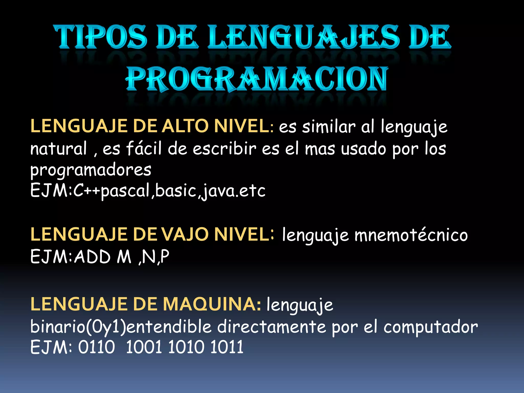 LENGUAJE DE ALTO NIVEL: es similar al lenguaje
natural , es fácil de escribir es el mas usado por los
programadores
EJM:C++pascal,basic,java.etc

LENGUAJE DE VAJO NIVEL: lenguaje mnemotécnico
EJM:ADD M ,N,P

LENGUAJE DE MAQUINA: lenguaje
binario(0y1)entendible directamente por el computador
EJM: 0110 1001 1010 1011
 