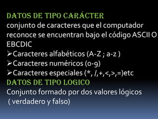 DATOS DE TIPO CARÁCTER
conjunto de caracteres que el computador
reconoce se encuentran bajo el código ASCII O
EBCDIC
Caracteres alfabéticos (A-Z ; a-z )
Caracteres numéricos (0-9)
Caracteres especiales (*, /,+,<,>,=)etc
DATOS DE TIPO LOGICO
Conjunto formado por dos valores lógicos
 ( verdadero y falso)
 