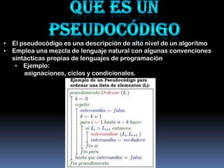• El pseudocódigo es una descripción de alto nivel de un algoritmo
• Emplea una mezcla de lenguaje natural con algunas convenciones
  sintácticas propias de lenguajes de programación
   • Ejemplo:
      asignaciones, ciclos y condicionales.
 