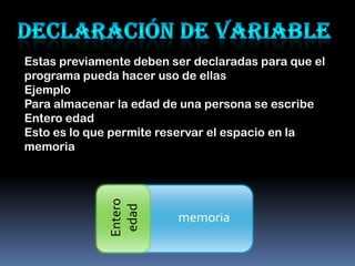 Estas previamente deben ser declaradas para que el
programa pueda hacer uso de ellas
Ejemplo
Para almacenar la edad de una persona se escribe
Entero edad
Esto es lo que permite reservar el espacio en la
memoria
              Entero
               edad




                         memoria
 