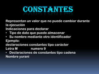 Representan un valor que no puede cambiar durante
la ejecución
Indicaciones para declarar
• Tipo de dato que puede almacenar
• Su nombre mediante otro identificador
Ejemplo:
declaraciones constantes tipo carácter
Letra M        numero 9
• Declaraciones de constantes tipo cadena
Nombre yurani
 