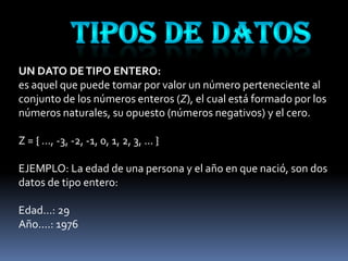 UN DATO DE TIPO ENTERO:
es aquel que puede tomar por valor un número perteneciente al
conjunto de los números enteros (Z), el cual está formado por los
números naturales, su opuesto (números negativos) y el cero.

Z = { ..., -3, -2, -1, 0, 1, 2, 3, ... }

EJEMPLO: La edad de una persona y el año en que nació, son dos
datos de tipo entero:

Edad...: 29
Año....: 1976
 