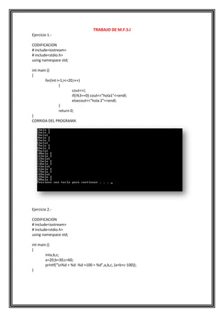 TRABAJO DE M.F.S.I
Ejercicio 1.-

CODIFICACION
# include<iostream>
# include<stdio.h>
using namespace std;

int main ()
{
        for(int i=1;i<=20;i++)
                 {
                         cout<<i;
                         if(i%3==0) cout<<"hola1"<<endl;
                         elsecout<<"hola 2"<<endl;
                 }
                 return 0;
}
CORRIDA DEL PROGRAMA




Ejercicio 2.-

CODIFICACION
# include<iostream>
# include<stdio.h>
using namespace std;

int main ()
{
        inta,b,c;
        a=20;b=30;c=60;
        printf("n%d + %d -%d +100 = %d",a,b,c, (a+b+c-100));
}
 