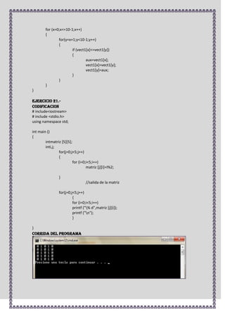 for (x=0;x<=10-1;x++)
        {
                for(y=x+1;y<10-1;y++)
                {
                        if (vect1[x]<=vect1[y])
                        {
                                 aux=vect1[x];
                                 vect1[x]=vect1[y];
                                 vect1[y]=aux;
                        }
                }
        }
}

Ejercicio 21.-
CODIFICACION
# include<iostream>
# include <stdio.h>
using namespace std;

int main ()
{
        intmatriz [5][5];
        inti,j;
                for(j=0;j<5;j++)
                {
                          for (i=0;i<5;i++)
                                   matriz [j][i]=I%2;

                 }
                                  //salida de la matriz

                 for(j=0;j<5;j++)
                          {
                          for (i=0;i<5;i++)
                          printf ("% d",matriz [j][i]);
                          printf ("n");
                          }

}
CORRIDA DEL PROGRAMA
 