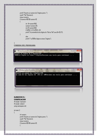 printf ("Inserte un numero de 2 digitos pares :");
          scanf( "%d",&numero);
          intaux=numero;
          if (numero<100 && numero>9)
          {
                     int d1=numero%10;
                     numero=numero/10;
                     int d2=numero%10;
                     if (d1%2==0 & d2%2==0)
                     printf ("el promedio de los digitos de %d es: %d",aux,(d1+d2)/2);
          }
                     else
                     printf ("a EROR:el digito no tiene 2 digitos");

}
CORRIDA DEL PROGRAMA




Ejercicio 5.-
CODIFICACION
# include <iostream>
# include <stdio.h>
using namespace std;

int main ()
{
           int numero;
           printf ("Inserte un numero de 2 digitos pares :");
           scanf( "%d",&numero);
           intaux=numero;
           if (numero<100 && numero>9)
           {
 
