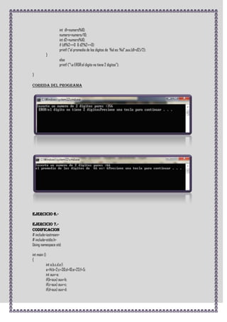 int d1=numero%10;
                   numero=numero/10;
                   int d2=numero%10;
                   if (d1%2==0 & d2%2==0)
                   printf ("el promedio de los digitos de %d es: %d",aux,(d1+d2)/2);
         }
                   else
                   printf ("a EROR:el digito no tiene 2 digitos");

}

CORRIDA DEL PROGRAMA




Ejercicio 6.-

Ejercicio 7.-
CODIFICACION
# include<iostream>
# include<stdio.h>
Using namespace std;

int main ()
{
           int a,b,c,d,e,f;
           a=14;b=2;c=30;d=10;e=23;f=5;
           int aux=a;
           if(b<aux) aux=b;
           if(c<aux) aux=c;
           if(d<aux) aux=d;
 