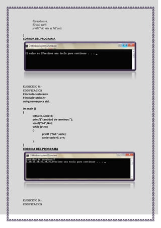 if(e<aux) aux=e;
       if(f<aux) aux=f;
       printf ("nEl valor es %d",aux);

}
CORRIDA DEL PROGRAMA




Ejercicio 8.-
CODIFICACION
# include<iostream>
# include<stdio.h>
using namespace std;

int main ()
{
        intn,c=1,serie=5;
        printf ("cantidad de terminos:");
        scanf("%d",&n);
        while (c<=n)
        {
                 printf ("%d,",serie);
                 serie=serie+5; c++;
        }
}
CORRIDA DEL PROGRAMA




Ejercicio 9.-
CODIFICACION
 