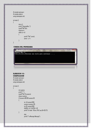 # include<iostream>
# include<stdio.h>
using namespace std;

int main ()
{
           intn,c=1;
           printf ("IngreseNro.:");
           scanf("%d",&n);
           intserie=n;
           while (c<=n)
           {
                      printf ("%d,",serie);
                      serie--; c++;
           }
}

CORIDA DEL PROGRAMA




Ejercicio 10.-
CODIFICACION
# include<iostream>
# include<stdio.h>
using namespace std;

int main ()
{
           int numero;
           printf (" ");
           scanf("%d",& numero);
           intaux=numero;
           if (numero<100 && numero>9)
           {
                       int d1=numero%10;
                       numero=numero/10;
                       int d2=numero%10;
                       if(d1%2==0 & d2%2==0)
                       printf ("el valor %d es: %d",aux,(d1+d2)/2);
           }
                       else
                       printf ("a Mensaje Mensaje");
 