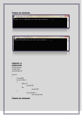 }
CORRIDA DEL PROGRAMA




Ejercicio 15.-
CODIFICACION
# include<iostream>
# include<stdio.h>
using namespace std;

int main ()
{
           int vector[10];
           for (int i=0;i<10;i++)
           {
                      if(i%2==0)
                                  vector[i]=i%1;
                      else
                                             vector[i]=i%2;
           }
                                  for (int j=0;j<10;j++)
                                             cout<<vector[j]<<endl;
}
CORRIDA DEL PROGRAMA
 