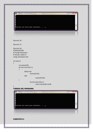 Ejercicio 16.-

Ejercicio 17.-

Ejercicio 18.-
CODIFICACION
# include<iostream>
# include <stdio.h>
using namespace std;

int main ()
{
        int vector[10];
        for (int i=0;i<10;i++)
        {
                  if(i%2==0)
                          vector[i]=i%1;
                  else
                                    vector[i]=i%2;
        }
                          for (int j=0;j<10;j++)
                                    cout<<vector[j]<<endl;
}
CORRIDA DEL PROGRAMA




Ejercicio19.-
 