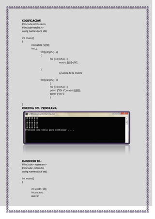 CODIFICACION
# include<iostream>
# include<stdio.h>
using namespace std;

int main ()
{
        intmatriz [5][5];
        inti,j;
                for(j=0;j<5;j++)
                {
                          for (i=0;i<5;i++)
                                   matriz [j][i]=j%2;

                 }
                                  //salida de la matriz

                 for(j=0;j<5;j++)
                          {
                          for (i=0;i<5;i++)
                          printf ("% d",matriz [j][i]);
                          printf ("n");
                          }

}
CORRIDA DEL PROGRAMA




Ejercicio 20.-
# include <iostream>
# include <stdio.h>
using namespace std;

int main ()
{

        int vect1[10];
        intx,y,aux;
        aux=0;
 