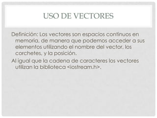 USO DE VECTORES
Definición: Los vectores son espacios continuos en
memoria, de manera que podemos acceder a sus
elementos utilizando el nombre del vector, los
corchetes, y la posición.
Al igual que la cadena de caracteres los vectores
utilizan la biblioteca <iostream.h>.
 